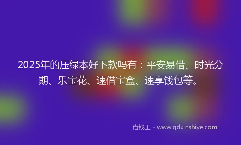 2025年的压绿本好下款吗有：平安易借、时光分期、乐宝花、速借宝盒、速享钱包等。