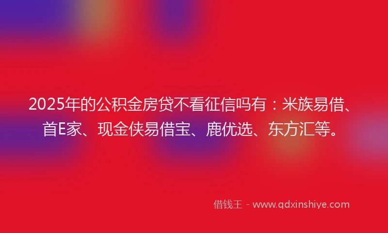 2025年的公积金房贷不看征信吗有：米族易借、首E家、现金侠易借宝、鹿优选、东方汇等。