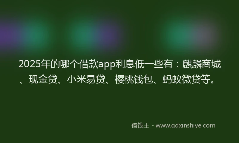 2025年的哪个借款app利息低一些有：麒麟商城、现金贷、小米易贷、樱桃钱包、蚂蚁微贷等。