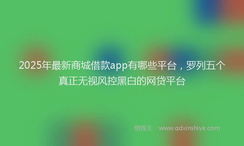 2025年最新商城借款app有哪些平台，罗列五个真正无视风控黑白的网贷平台