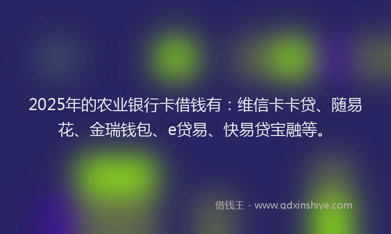 2025年的农业银行卡借钱有：维信卡卡贷、随易花、金瑞钱包、e贷易、快易贷宝融等。