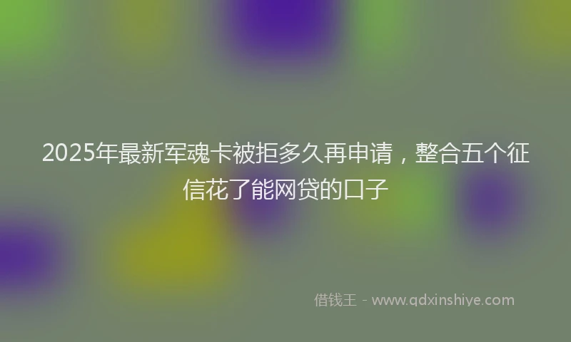 2025年最新军魂卡被拒多久再申请，整合五个征信花了能网贷的口子