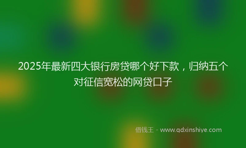 2025年最新四大银行房贷哪个好下款，归纳五个对征信宽松的网贷口子