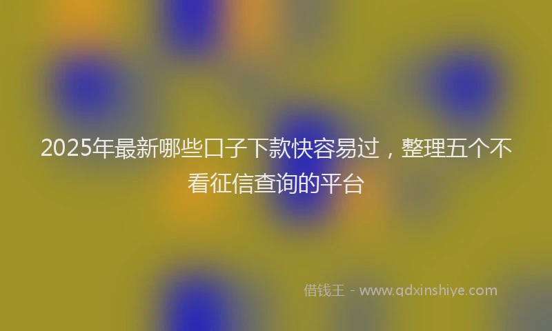 2025年最新哪些口子下款快容易过，整理五个不看征信查询的平台