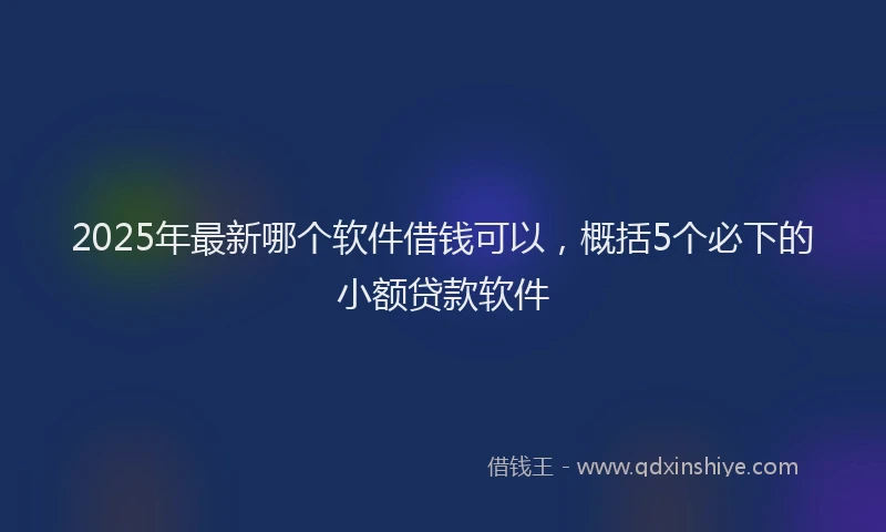 2025年最新哪个软件借钱可以，概括5个必下的小额贷款软件