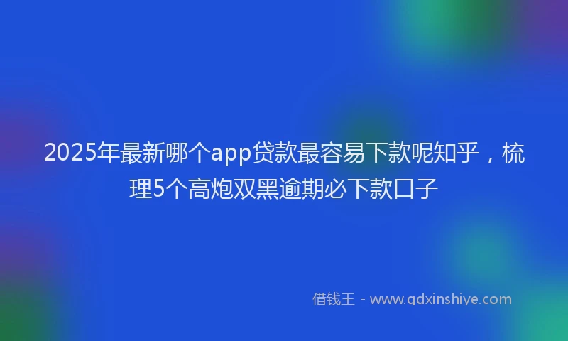 2025年最新哪个app贷款最容易下款呢知乎，梳理5个高炮双黑逾期必下款口子