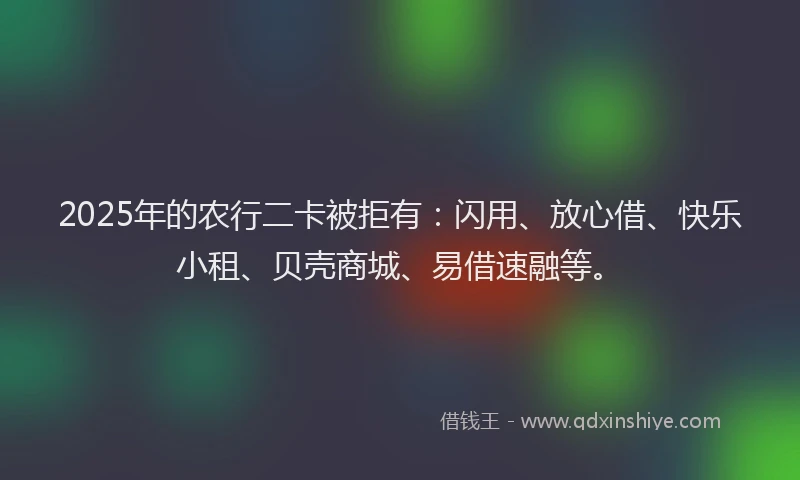 2025年的农行二卡被拒有：闪用、放心借、快乐小租、贝壳商城、易借速融等。