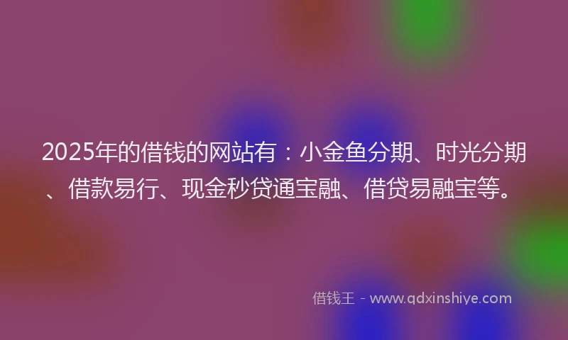 2025年的借钱的网站有：小金鱼分期、时光分期、借款易行、现金秒贷通宝融、借贷易融宝等。