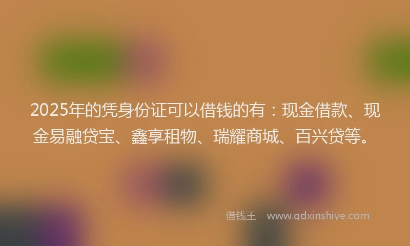 2025年的凭身份证可以借钱的有：现金借款、现金易融贷宝、鑫享租物、瑞耀商城、百兴贷等。