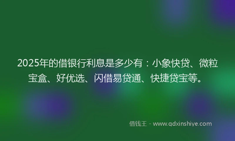 2025年的借银行利息是多少有：小象快贷、微粒宝盒、好优选、闪借易贷通、快捷贷宝等。