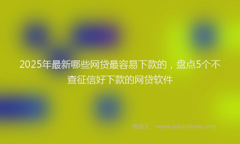 2025年最新哪些网贷最容易下款的，盘点5个不查征信好下款的网贷软件