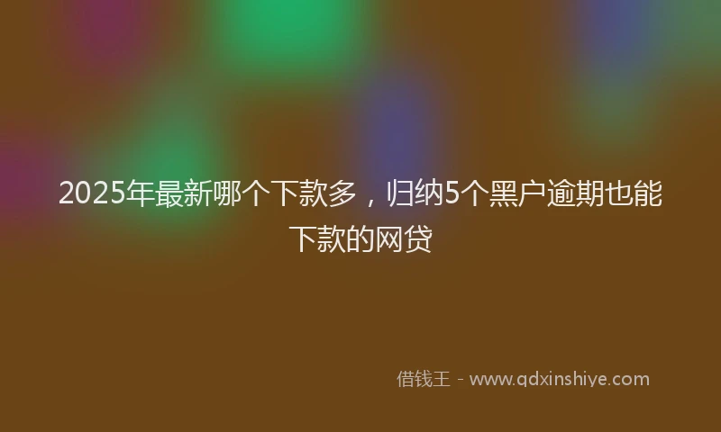 2025年最新哪个下款多，归纳5个黑户逾期也能下款的网贷