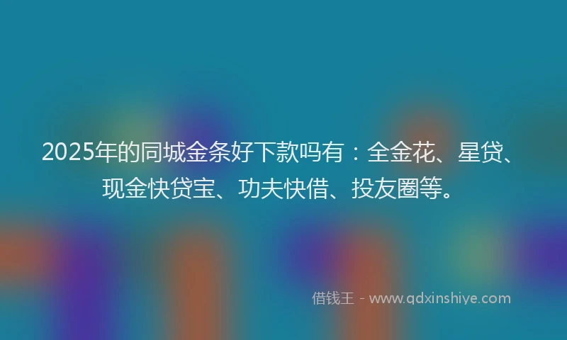 2025年的同城金条好下款吗有：全金花、星贷、现金快贷宝、功夫快借、投友圈等。