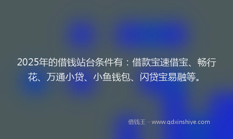 2025年的借钱站台条件有：借款宝速借宝、畅行花、万通小贷、小鱼钱包、闪贷宝易融等。