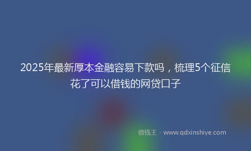 2025年最新厚本金融容易下款吗，梳理5个征信花了可以借钱的网贷口子