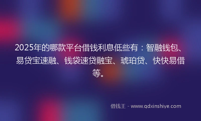 2025年的哪款平台借钱利息低些有：智融钱包、易贷宝速融、钱袋速贷融宝、琥珀贷、快快易借等。