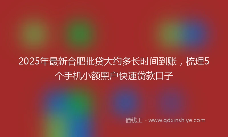 2025年最新合肥批贷大约多长时间到账，梳理5个手机小额黑户快速贷款口子