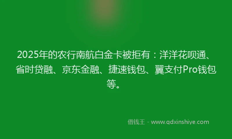 2025年的农行南航白金卡被拒有：洋洋花呗通、省时贷融、京东金融、捷速钱包、翼支付Pro钱包等。