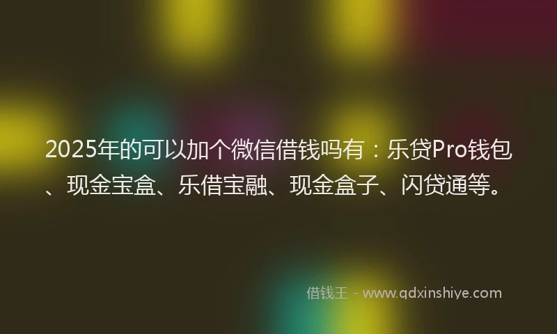 2025年的可以加个微信借钱吗有：乐贷Pro钱包、现金宝盒、乐借宝融、现金盒子、闪贷通等。