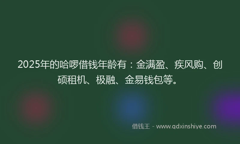 2025年的哈啰借钱年龄有：金满盈、疾风购、创硕租机、极融、金易钱包等。