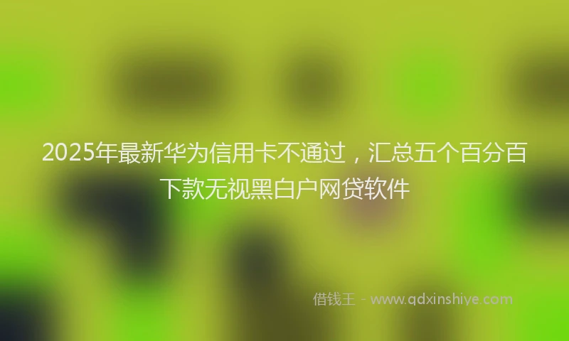 2025年最新华为信用卡不通过，汇总五个百分百下款无视黑白户网贷软件