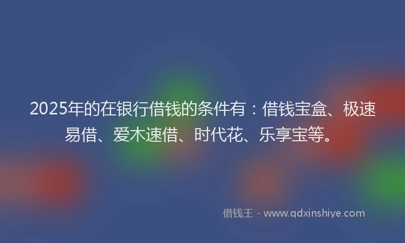 2025年的在银行借钱的条件有：借钱宝盒、极速易借、爱木速借、时代花、乐享宝等。