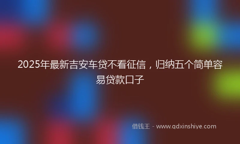 2025年最新吉安车贷不看征信，归纳五个简单容易贷款口子