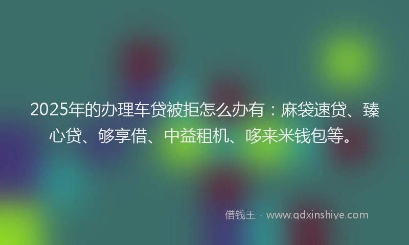 2025年的办理车贷被拒怎么办有：麻袋速贷、臻心贷、够享借、中益租机、哆来米钱包等。