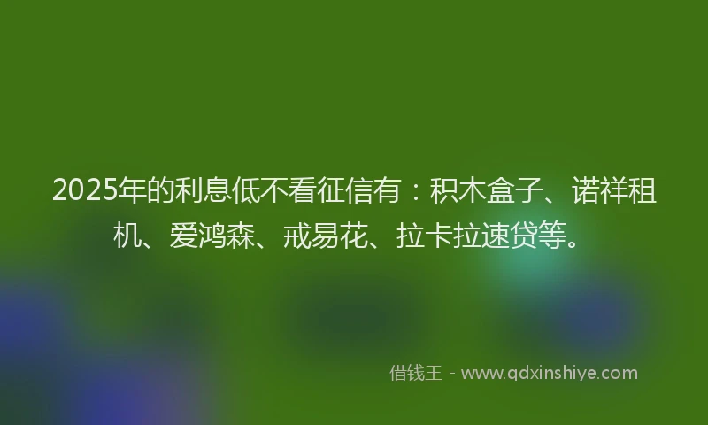 2025年的利息低不看征信有：积木盒子、诺祥租机、爱鸿森、戒易花、拉卡拉速贷等。
