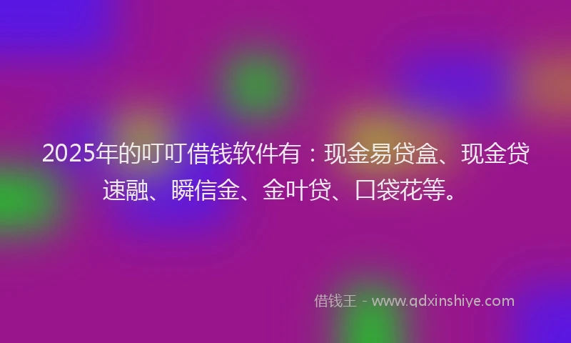 2025年的叮叮借钱软件有：现金易贷盒、现金贷速融、瞬信金、金叶贷、口袋花等。