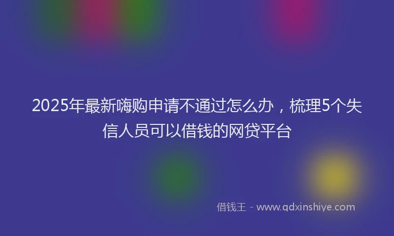 2025年最新嗨购申请不通过怎么办，梳理5个失信人员可以借钱的网贷平台