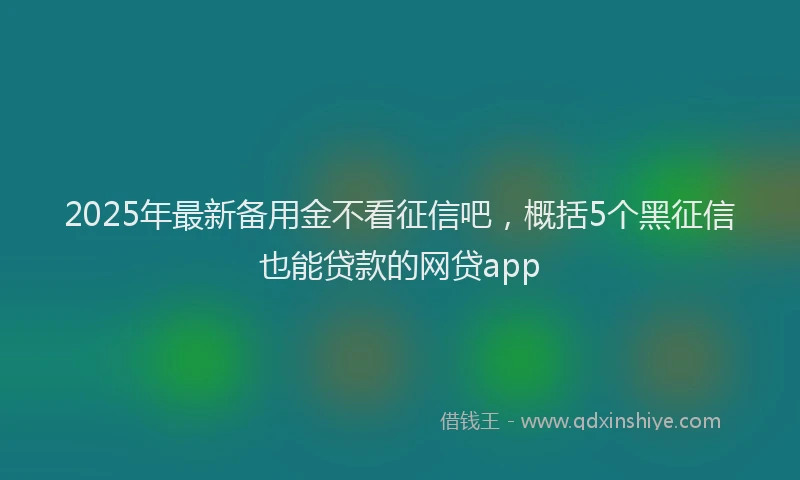 2025年最新备用金不看征信吧，概括5个黑征信也能贷款的网贷app