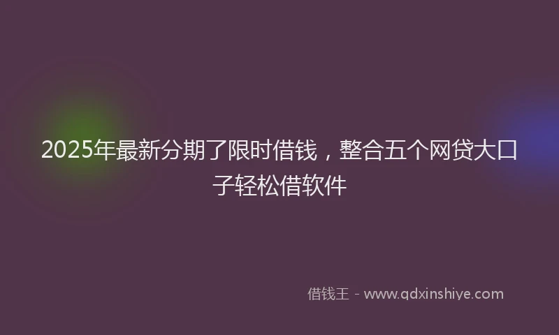 2025年最新分期了限时借钱，整合五个网贷大口子轻松借软件