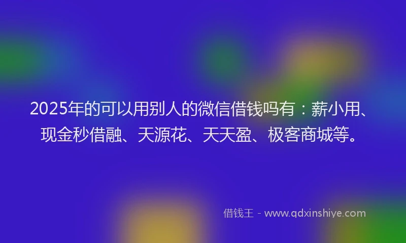 2025年的可以用别人的微信借钱吗有：薪小用、现金秒借融、天源花、天天盈、极客商城等。
