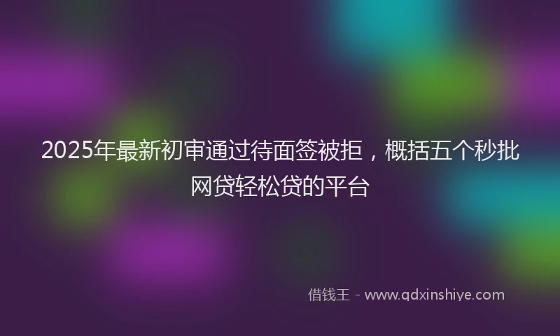 2025年最新初审通过待面签被拒，概括五个秒批网贷轻松贷的平台