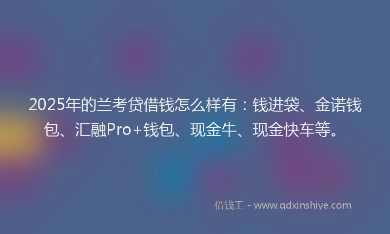 2025年的兰考贷借钱怎么样有：钱进袋、金诺钱包、汇融Pro+钱包、现金牛、现金快车等。