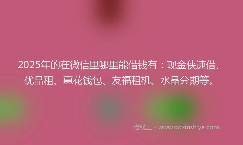 2025年的在微信里哪里能借钱有：现金侠速借、优品租、惠花钱包、友福租机、水晶分期等。
