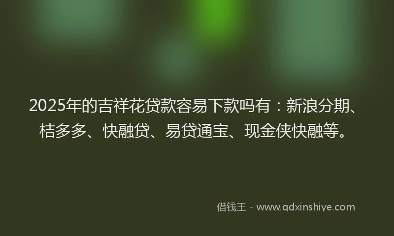 2025年的吉祥花贷款容易下款吗有：新浪分期、桔多多、快融贷、易贷通宝、现金侠快融等。