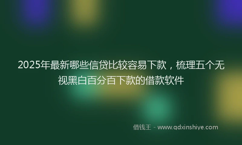 2025年最新哪些信贷比较容易下款，梳理五个无视黑白百分百下款的借款软件
