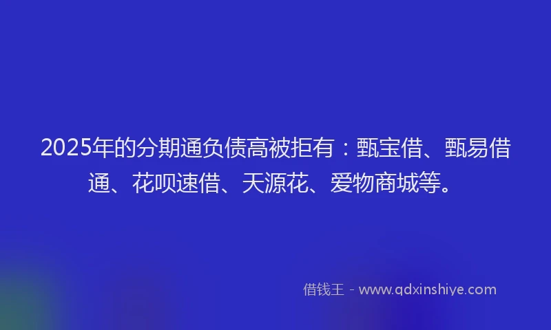 2025年的分期通负债高被拒有：甄宝借、甄易借通、花呗速借、天源花、爱物商城等。