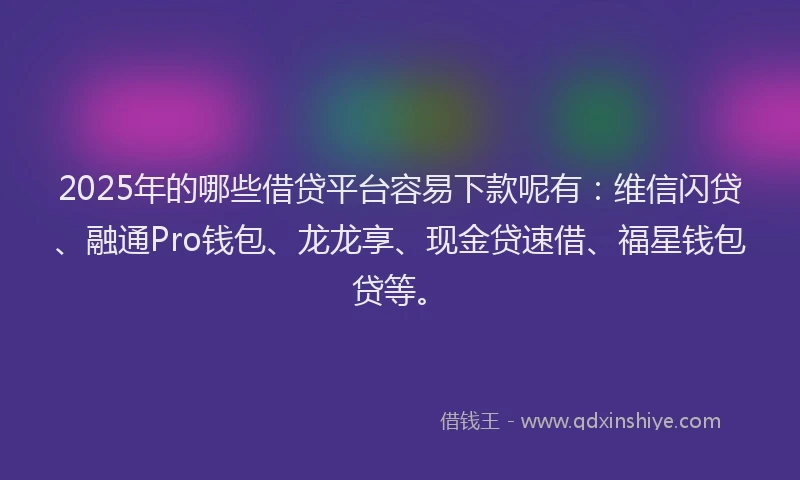2025年的哪些借贷平台容易下款呢有：维信闪贷、融通Pro钱包、龙龙享、现金贷速借、福星钱包贷等。