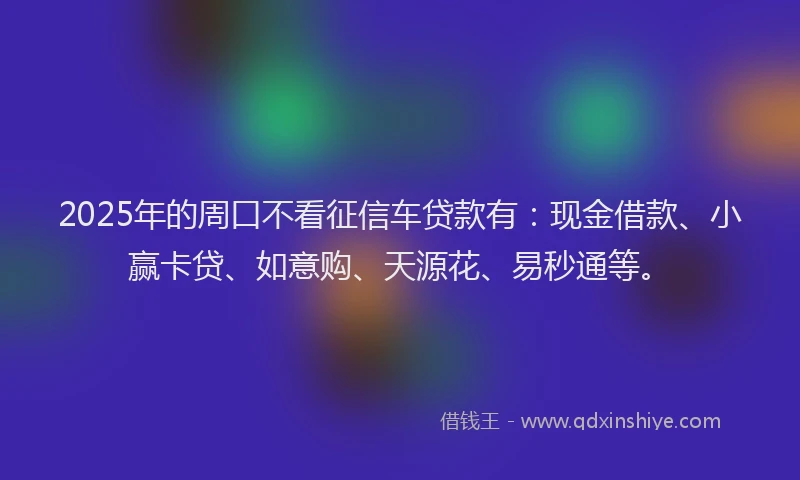 2025年的周口不看征信车贷款有：现金借款、小赢卡贷、如意购、天源花、易秒通等。
