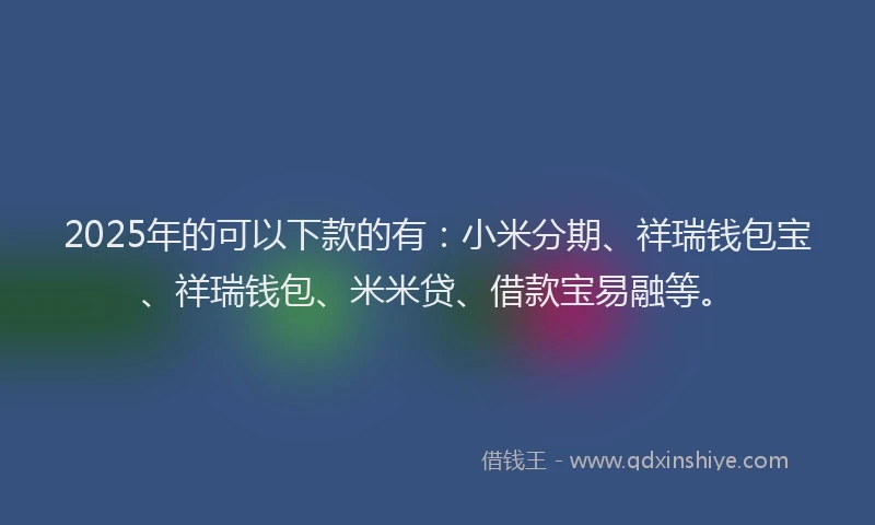 2025年的可以下款的有：小米分期、祥瑞钱包宝、祥瑞钱包、米米贷、借款宝易融等。