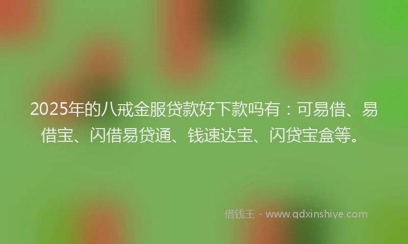 2025年的八戒金服贷款好下款吗有：可易借、易借宝、闪借易贷通、钱速达宝、闪贷宝盒等。