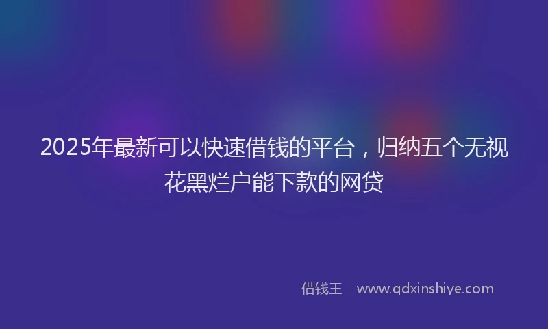 2025年最新可以快速借钱的平台，归纳五个无视花黑烂户能下款的网贷