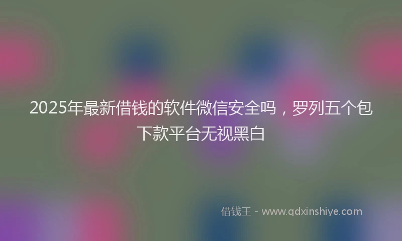 2025年最新借钱的软件微信安全吗，罗列五个包下款平台无视黑白