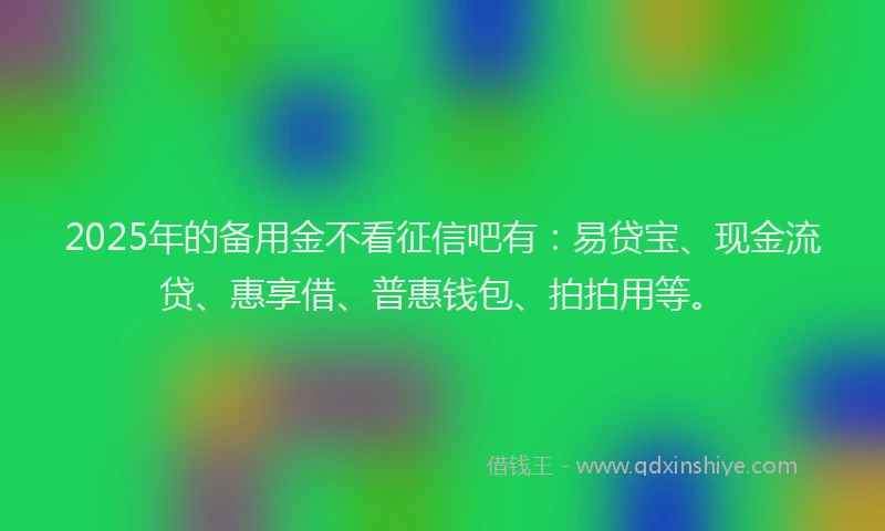 2025年的备用金不看征信吧有：易贷宝、现金流贷、惠享借、普惠钱包、拍拍用等。
