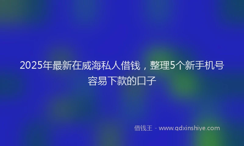2025年最新在威海私人借钱，整理5个新手机号容易下款的口子