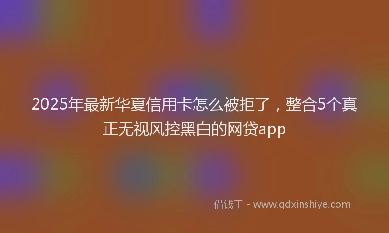 2025年最新华夏信用卡怎么被拒了，整合5个真正无视风控黑白的网贷app