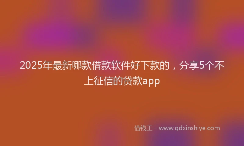 2025年最新哪款借款软件好下款的，分享5个不上征信的贷款app